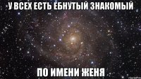 У всех есть ебнутый знакомый по имени Женя