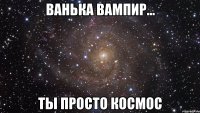 ВАНЬКА ВАМПИР... Ты просто КОСМОС