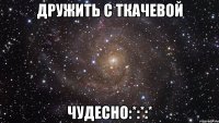 Дружить с Ткачевой ЧУДЕСНО:*:*:*