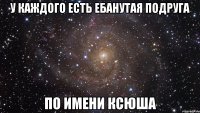 у каждого есть ебанутая подруга по имени ксюша