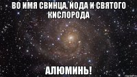 Во имя свинца, йода и святого кислорода Алюминь!