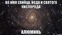 Во имя свинца, йода и святого кислорода Алюминь