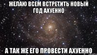 желаю всем встретить новый год ахуенно а так же его провести ахуенно