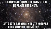 С наступающим.Плевать что в Израиле нет снега. Зато есть пальмы, и ты, та которая всем устроит новый год :)))