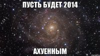 ПУСТЬ БУДЕТ 2014 АХУЕННЫМ