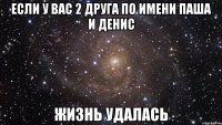 ЕСЛИ У ВАС 2 ДРУГА ПО ИМЕНИ ПАША И ДЕНИС ЖИЗНЬ УДАЛАСЬ