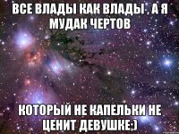 Все Влады как влады , а я мудак чертов который не капельки не ценит девушке;)