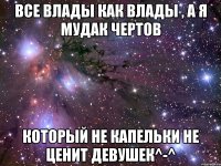 Все Влады как влады , а я мудак чертов который не капельки не ценит девушек^-^