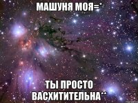 Машуня моя=* Ты просто васхитительна**