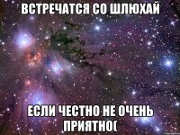 ВСТРЕЧАТСЯ СО ШЛЮХАЙ ЕСЛИ ЧЕСТНО НЕ ОЧЕНЬ ПРИЯТНО(