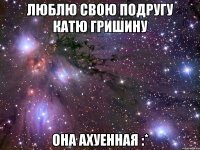 Люблю свою подругу Катю Гришину Она ахуенная :*