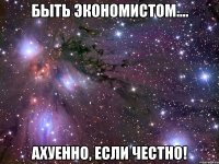 БЫТЬ ЭКОНОМИСТОМ.... АХУЕННО, ЕСЛИ ЧЕСТНО!