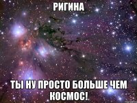 Ригина Ты ну просто больше чем космос!