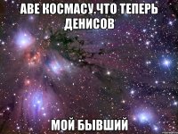 аве космасу.что теперь денисов МОЙ БЫВШИЙ