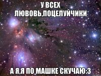 У всех лювовь,поцелуйчики а я,я по машке скучаю:3