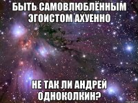 БЫТЬ САМОВЛЮБЛЁННЫМ ЭГОИСТОМ АХУЕННО НЕ ТАК ЛИ АНДРЕЙ ОДНОКОЛКИН?