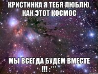 Кристинка я тебя люблю, как этот космос Мы всегда будем ВМЕСТЕ !!! :***