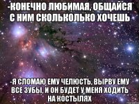 -Конечно любимая, общайся с ним скольколько хочешь -Я сломаю ему челюсть, вырву ему все зубы, и он будет у меня ходить на костылях