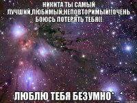 Никита ты самый лучший,любимый,неповторимый!!Очень боюсь потерять тебя(( Люблю тебя безумно*_*