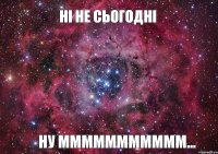 Ні не сьогодні Ну ММммммммммм...