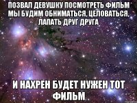 ПОЗВАЛ ДЕВУШКУ ПОСМОТРЕТЬ ФИЛЬМ мы будим обниматься, целоваться, лапать друг друга и нахрен будет нужен тот фильм