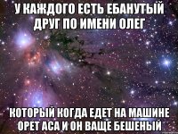 У каждого есть ебанутый друг по имени олег который когда едет на машине орет аса и он ваще бешеный