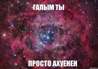 Галым ты просто Ахуенен