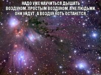 Надо уже научиться дышать воздухом..простым воздухом, а не людьми. Они уйдут , а воздух хоть останется. 