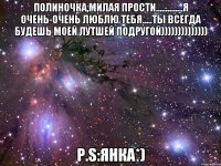 Полиночка,милая прости..............Я очень-очень люблю тебя.....ты всегда будешь моей Лутшей Подругой)))))))))))))) P.S:Янка*)