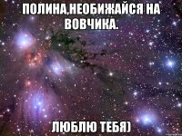 Полина,необижайся на Вовчика. Люблю тебя)