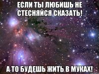 если ты любишь не стесняйся сказать! а то будешь жить в муках!