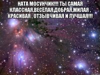 Ната Мосунчик!!! Ты самая классная,весёлая,добрая,милая , красивая , отзывчивая и лучшая!!! 