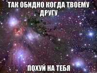 Так обидно когда твоему другу Похуй на тебя