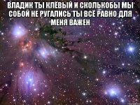 Владик ты клёвый и сколькобы мы собой не ругались ты всё равно для меня важен 