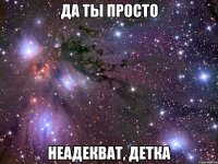 ДА ТЫ ПРОСТО НЕАДЕКВАТ, ДЕТКА