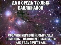 да я средь тухлых баклажанов собачки мёртвой не сыскал..а помнишь с пафосом сказала что как в аду печет у нас