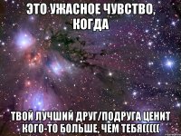 Это ужасное чувство, когда твой лучший друг/подруга ценит кого-то больше, чем тебя(((((