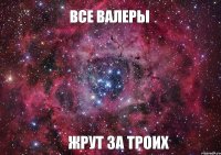 ВСЕ ВАЛЕРЫ ЖРУТ ЗА ТРОИХ