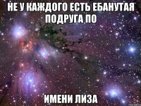 НЕ У КАЖДОГО ЕСТЬ ЕБАНУТАЯ ПОДРУГА ПО ИМЕНИ ЛИЗА