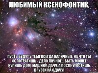 Любимый Ксенофонтик, Пусть будут у тебя всегда наличные. На что ты их потратишь - дело личное… Быть может купишь дом, машину, дачу, А после угостишь друзей на сдачу!