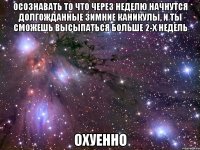 ОСОЗНАВАТЬ ТО ЧТО ЧЕРЕЗ НЕДЕЛЮ НАЧНУТСЯ ДОЛГОЖДАННЫЕ ЗИМНИЕ КАНИКУЛЫ, И ТЫ СМОЖЕШЬ ВЫСЫПАТЬСЯ БОЛЬШЕ 2-Х НЕДЕЛЬ ОХУЕННО