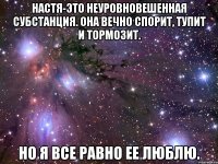 Настя-это неуровновешенная субстанция. Она вечно спорит, тупит и тормозит. Но я все равно ее люблю.