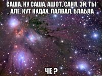 саша, ну саша, ашот, саня, эй, ты , але, кут кудах, лалвал, блабла че ?