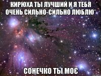 кирюха ты лучший и я тебя очень сильно-сильно люблю* СОНЕЧКО ТЫ МОЄ