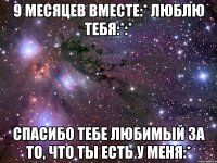 9 месяцев вместе:* люблю тебя:*:* Спасибо тебе любимый за то, что ты есть у меня:*