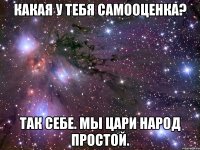 Какая у тебя самооценка? Так себе. Мы цари народ простой.