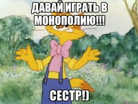 давай играть в монополию!!! СЕСТР!)