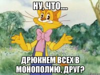 ну, что.... дрюкнем всех в монополию, друг?