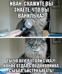 Иван, скажите вы знаете, что вы ванилька? Ты чо охуел чтоли сука?! Кохфе отдал с подоконника съебал, бистро блеать!