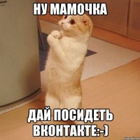 Ну мамочка Дай посидеть вконтакте:-)